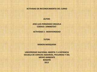 ACTIVIDAD DE RECONOCIMIENTO DEL CURSO



                   AUTOR:

        JOSE LUIS FERNÁNDEZ ORJUELA
            CODIGO: 1090407547

         ACTIVIDAD 2 - BIODIVERSIDAD


                   TUTOR:

             RAMON MOSQUERA


 UNIVERSIDAD NACIONAL ABIERTA Y A DISTANCIA
ESCUELA DE CIENCIAS AGRARIAS, PECUARIAS Y DEL
               MEDIO AMBIENTE
                   BOGOTÁ
                    2013
 