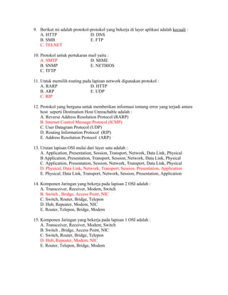 9. Berikut ini adalah protokol-protokol yang bekerja di layer aplikasi adalah kecuali :
A. HTTP D. DNS
B. SMB E. FTP
C. TELNET
10. Protokol untuk pertukaran mail yaitu :
A. SMTP D. MIME
B. SNMP E. NETBIOS
C. TFTP
11. Untuk memilih routing pada lapisan network digunakan protokol :
A. RARP D. HTTP
B. ARP E. UDP
C. RIP
12. Protokol yang berguna untuk memberikan informasi tentang error yang terjadi antara
host seperti Destination Host Unreachable adalah :
A. Reverse Address Resolution Protocol (RARP)
B. Internet Control Message Protocol (ICMP)
C. User Datagram Protocol (UDP)
D. Routing Information Protocol (RIP)
E. Address Resolution Protocol (ARP)
13. Urutan lapisan OSI mulai dari layer satu adalah :
A. Application, Presentation, Session, Transport, Network, Data Link, Physical
B Application, Presentation, Transport, Session, Network, Data Link, Physical
C. Application, Presentation, Session, Network, Transport, Data Link, Physical
D. Physical, Data Link, Network, Transport, Session, Presentation, Application
E. Physical, Data Link, Transport, Network, Session, Presentation, Application
14. Komponen Jaringan yang bekerja pada lapisan 2 OSI adalah :
A. Transceiver, Receiver, Modem, Switch
B. Switch , Bridge, Access Point, NIC
C. Switch, Router, Bridge, Telepon
D. Hub, Repeater, Modem, NIC
E. Router, Telepon, Bridge, Modem
15. Komponen Jaringan yang bekerja pada lapisan 1 OSI adalah :
A. Transceiver, Receiver, Modem, Switch
B. Switch , Bridge, Access Point, NIC
C. Switch, Router, Bridge, Telepon
D. Hub, Repeater, Modem, NIC
E. Router, Telepon, Bridge, Modem
 