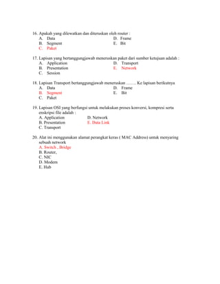 16. Apakah yang dilewatkan dan diteruskan oleh router :
A. Data
B. Segment
C. Paket
D. Frame
E. Bit
17. Lapisan yang bertanggungjawab meneruskan paket dari sumber ketujuan adalah :
A. Application
B. Presentation
C. Session
D. Transport
E. Network
18. Lapisan Transport bertanggungjawab meneruskan ……. Ke lapisan berikutnya
A. Data
B. Segment
C. Paket
D. Frame
E. Bit
19. Lapisan OSI yang berfungsi untuk melakukan proses konversi, kompresi serta
enskripsi file adalah :
A. Application D. Network
B. Presentation E. Data Link
C. Transport
20. Alat ini menggunakan alamat perangkat keras ( MAC Address) untuk menyaring
sebuah network
A. Switch , Bridge
B. Router,
C. NIC
D. Modem
E. Hub
 