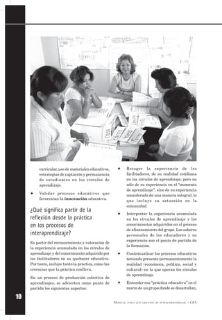MANUAL PARA LOS GRUPOS DE INTERAPRENDIZAJE – GIA
10
✦ Recoger la experiencia de los
facilitadores, de su realidad cotidiana
en los círculos de aprendizaje; pero no
sólo de su experiencia en el “momento
de aprendizaje”, sino de su experiencia
considerada de una manera integral, lo
que incluye su actuación en la
comunidad.
✦ Interpretar la experiencia acumulada
en los círculos de aprendizaje y los
conocimientos adquiridos en el proceso
de afianzamiento del grupo. Los saberes
personales de los educadores y su
experiencia son el punto de partida de
la formación.
✦ Contextualizar los procesos educativos
teniendo presente permanentemente la
realidad (económica, política, social y
cultural) en la que operan los círculos
de aprendizaje.
✦ Entender esa “práctica educativa” en el
marco de un grupo donde se desarrollan,
curricular,uso de materiales educativos,
estrategias de captación y permanencia
de estudiantes en los círculos de
aprendizaje.
✦ Validar procesos educativos que
favorezcan la innovación educativa.
¿Qué significa partir de la
reflexión desde la práctica
en los procesos de
interaprendizaje?
Es partir del reconocimiento y valoración de
la experiencia acumulada en los círculos de
aprendizaje y del conocimiento adquirido por
los facilitadores en su quehacer educativo.
Por tanto, incluye tanto la práctica, como las
creencias que la práctica conlleva.
En un proceso de producción colectiva de
aprendizajes, se advierten como punto de
partida los siguientes aspectos:
 