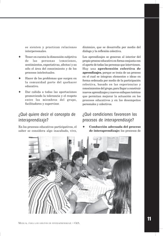11
MANUAL PARA LOS GRUPOS DE INTERAPRENDIZAJE – GIA
se sienten y practican relaciones
interpersonales.
✦ Tener en cuenta la dimensión subjetiva
de las personas (emociones,
sentimientos, expectativas, afectos) y no
sólo el área del conocimiento y de los
procesos intelectuales.
✦ Hacer de los problemas que surgen en
la comunidad parte del quehacer
educativo.
✦ Dar cabida a todas las aportaciones
promoviendo la tolerancia y el respeto
entre los miembros del grupo,
facilitadores y supervisor.
¿Qué quiere decir el concepto de
interaprendizaje?
En los procesos educativos participativos, el
saber se considera algo inacabado, vivo,
dinámico, que se desarrolla por medio del
diálogo y la reflexión colectiva.
Los aprendizajes se generan al interior del
propio proceso educativo en forma conjunta con
el aporte de todas las personas que intervienen.
Hay una aprehensión colectiva de
aprendizajes, porque se trata de un proceso
en el cual se integran elementos o ideas en
forma ordenada por medio de la participación
colectiva, basado en las experiencias y
conocimientos del grupo,para llegar a construir
nuevos aprendizajes y nuevos enfoques teóricos
que permitan mejorar la actuación en los
procesos educativos y en los desempeños
personales y colectivos.
¿Qué condiciones favorecen los
procesos de interaprendizaje?
✦ Conducción adecuada del proceso
de interaprendizaje: los procesos de
 