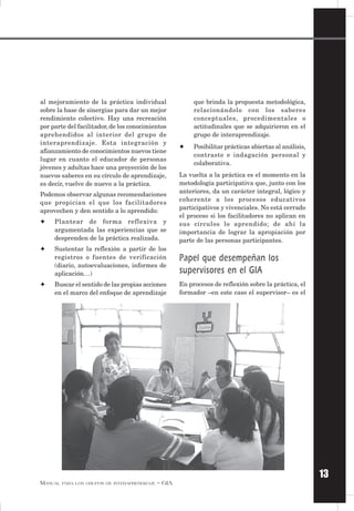 13
MANUAL PARA LOS GRUPOS DE INTERAPRENDIZAJE – GIA
al mejoramiento de la práctica individual
sobre la base de sinergias para dar un mejor
rendimiento colectivo. Hay una recreación
por parte del facilitador, de los conocimientos
aprehendidos al interior del grupo de
interaprendizaje. Esta integración y
afianzamiento de conocimientos nuevos tiene
lugar en cuanto el educador de personas
jóvenes y adultas hace una proyección de los
nuevos saberes en su círculo de aprendizaje,
es decir, vuelve de nuevo a la práctica.
Podemos observar algunas recomendaciones
que propician el que los facilitadores
aprovechen y den sentido a lo aprendido:
✦ Plantear de forma reflexiva y
argumentada las experiencias que se
desprenden de la práctica realizada.
✦ Sustentar la reflexión a partir de los
registros o fuentes de verificación
(diario, autoevaluaciones, informes de
aplicación…)
✦ Buscar el sentido de las propias acciones
en el marco del enfoque de aprendizaje
que brinda la propuesta metodológica,
relacionándolo con los saberes
conceptuales, procedimentales o
actitudinales que se adquirieron en el
grupo de interaprendizaje.
✦ Posibilitar prácticas abiertas al análisis,
contraste e indagación personal y
colaborativa.
La vuelta a la práctica es el momento en la
metodología participativa que, junto con los
anteriores, da un carácter integral, lógico y
coherente a los procesos educativos
participativos y vivenciales. No está cerrado
el proceso si los facilitadores no aplican en
sus círculos lo aprendido; de ahí la
importancia de lograr la apropiación por
parte de las personas participantes.
Papel que desempeñan los
supervisores en el GIA
En procesos de reflexión sobre la práctica, el
formador –en este caso el supervisor– es el
 