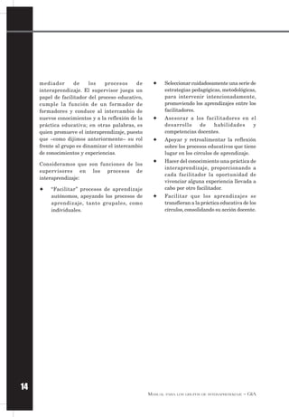 MANUAL PARA LOS GRUPOS DE INTERAPRENDIZAJE – GIA
14
mediador de los procesos de
interaprendizaje. El supervisor juega un
papel de facilitador del proceso educativo,
cumple la función de un formador de
formadores y conduce al intercambio de
nuevos conocimientos y a la reflexión de la
práctica educativa; en otras palabras, es
quien promueve el interaprendizaje, puesto
que –como dijimos anteriormente– su rol
frente al grupo es dinamizar el intercambio
de conocimientos y experiencias.
Consideramos que son funciones de los
supervisores en los procesos de
interaprendizaje:
✦ “Facilitar” procesos de aprendizaje
autónomos, apoyando los procesos de
aprendizaje, tanto grupales, como
individuales.
✦ Seleccionar cuidadosamente una serie de
estrategias pedagógicas, metodológicas,
para intervenir intencionadamente,
promoviendo los aprendizajes entre los
facilitadores.
✦ Asesorar a los facilitadores en el
desarrollo de habilidades y
competencias docentes.
✦ Apoyar y retroalimentar la reflexión
sobre los procesos educativos que tiene
lugar en los círculos de aprendizaje.
✦ Hacer del conocimiento una práctica de
interaprendizaje, proporcionando a
cada facilitador la oportunidad de
vivenciar alguna experiencia llevada a
cabo por otro facilitador.
✦ Facilitar que los aprendizajes se
transfieran a la práctica educativa de los
círculos, consolidando su acción docente.
 
