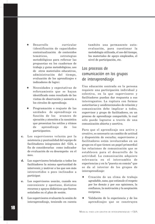 MANUAL PARA LOS GRUPOS DE INTERAPRENDIZAJE – GIA
18
✦ Desarrollo curricular
(identificación de capacidades
contextualización de contenidos
temáticos, estrategias
metodológicas para reforzar las
propuestas en los cuadernos de
trabajo y guías metodológicas, uso
de otros materiales educativos,
administración del tiempo,
evaluación de los aprendizajes e
indicadores de logro).
✦ Necesidades y expectativas de
reforzamiento que se hayan
identificado como resultado de las
visitas de observación y asesoría a
los círculos de aprendizaje.
✦ Programación o reajuste de las
unidades de aprendizaje en
función de los avances de
ejecución y atención a la casuística
que presentan los estilos y ritmos
de aprendizaje de los
participantes.
c. Los supervisores velarán por la
asistencia y puntualidad del equipo de
facilitadores integrantes del GIA, a
fin de considerarlas como indicador
de evaluación de su desempeño en el
mes.
d. Los supervisores brindarán a todos los
facilitadores la misma oportunidad de
intervenir, y motivar a los que son más
introvertidos o poco inclinados a
participar.
e. Los supervisores usarán, cuando sea
conveniente y oportuno, distintos
recursos y apoyos didácticos que fueron
señalados en el plan de sesión.
f. Los supervisores evaluarán la sesión de
interaprendizaje, teniendo en cuenta
también una permanente auto-
evaluación, para cuestionar la
metodología utilizada, el uso del tiempo,
los materiales de apoyo empleados, el
nivel de participación, etc.
Los procesos de
comunicación en los grupos
de interaprendizaje
Una educación centrada en la persona
requiere una participación individual y
colectiva, en la que supervisores y
facilitadores puedan dar respuesta a sus
interrogantes. La ruptura con formas
autoritarias y unidireccionales de relación y
comunicación debe implicar a todos,
supervisor y grupo de facilitadores, en un
proceso de aprendizaje compartido, lo cual
sólo puede lograrse a través de una
comunicación abierta y asertiva.
Para que el aprendizaje sea activo y
creativo, es necesario un cambio de actitud
y disposición de escucha; supervisores y
facilitadores están involucrados en un
grupo en el que tienen un papel primordial
las relaciones de comunicación que se
establecen para el desarrollo de la
actividad. La comunicación adquiere
relevancia en el intercambio de
experiencias y en la “puesta en común” que
se da al interior de los grupos de
interaprendizaje:
✦ Creación de un clima de trabajo
agradable, sano, que estimule el respeto
por los demás y por sus opiniones, la
confianza, la motivación y la aceptación
recíproca.
✦ Validación de la experiencia y de los
aprendizajes que se construyen
 