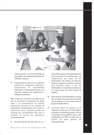 19
MANUAL PARA LOS GRUPOS DE INTERAPRENDIZAJE – GIA
tratar debe hacerse de distintas formas
que favorezcan la interlocución y la
comprensión por parte de los
facilitadores. El empleo de distintas
técnicas expositivas, gráficas, estimula
una atención activa y que los
facilitadores se introduzcan de lleno en
la comprensión del tema objeto de
análisis.
✦ Para motivar a los facilitadores, el tema
que se expone tiene que estar vinculado
con su práctica y ser de interés para el
grupo de facilitadores.
✦ Conviene dejar un espacio en la
exposición para que los facilitadores
comenten en pequeños grupos y lleven
a la práctica (si es posible) lo que se está
trabajando en el GIA, de modo que se
realice un buen proceso de
interaprendizaje.
colectivamente a través del diálogo, lo
que implica una labor de búsqueda y de
reflexión conjunta.
✦ Continuidad al proceso de reflexión
colectiva en el plano de reflexión y
construcción de conocimiento
individual, el intercambio da paso a un
segundo momento de exploración e
indagación personal.
Hay momentos al interior del GIA en los
que es necesaria la exposición de algún
tema o la presentación de alguna
experiencia exitosa en los círculos de
aprendizaje. Normalmente esto lo hace el
supervisor; pero, también, puede ser
asumido por un facilitador. Para ello se
tendrán en cuenta las siguientes
recomendaciones:
✦ La presentación del tema que se va a
 