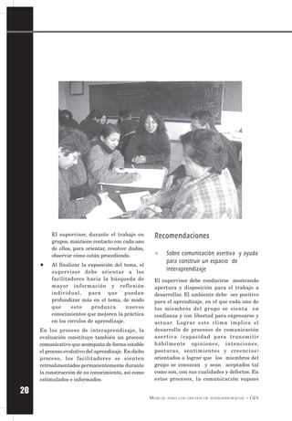 MANUAL PARA LOS GRUPOS DE INTERAPRENDIZAJE – GIA
20
El supervisor, durante el trabajo en
grupos, mantiene contacto con cada uno
de ellos, para orientar, resolver dudas,
observar cómo están procediendo.
✦ Al finalizar la exposición del tema, el
supervisor debe orientar a los
facilitadores hacia la búsqueda de
mayor información y reflexión
individual, para que puedan
profundizar más en el tema, de modo
que esto produzca nuevos
conocimientos que mejoren la práctica
en los círculos de aprendizaje.
En los proceso de interaprendizaje, la
evaluación constituye también un proceso
comunicativo que acompaña de forma estable
el proceso evolutivo del aprendizaje. En dicho
proceso, los facilitadores se sienten
retroalimentados permanentemente durante
la construcción de su conocimiento, así como
estimulados e informados.
Recomendaciones
✧ Sobre comunicación asertiva y ayuda
para construir un espacio de
interaprendizaje
El supervisor debe conducirse mostrando
apertura y disposición para el trabajo a
desarrollar. El ambiente debe ser positivo
para el aprendizaje, en el que cada uno de
los miembros del grupo se sienta en
confianza y con libertad para expresarse y
actuar. Lograr este clima implica el
desarrollo de procesos de comunicación
asertiva (capacidad para transmitir
hábilmente opiniones, intenciones,
posturas, sentimientos y creencias)
orientados a lograr que los miembros del
grupo se conozcan y sean aceptados tal
como son, con sus cualidades y defectos. En
estos procesos, la comunicación supone
 