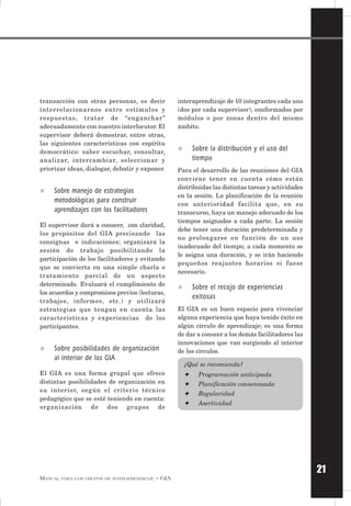 21
MANUAL PARA LOS GRUPOS DE INTERAPRENDIZAJE – GIA
transacción con otras personas, es decir
interrelacionarnos entre estímulos y
respuestas, tratar de “enganchar”
adecuadamente con nuestro interlocutor. El
supervisor deberá demostrar, entre otras,
las siguientes características con espíritu
democrático: saber escuchar, consultar,
analizar, intercambiar, seleccionar y
priorizar ideas, dialogar, debatir y exponer.
✧ Sobre manejo de estrategias
metodológicas para construir
aprendizajes con los facilitadores
El supervisor dará a conocer, con claridad,
los propósitos del GIA precisando las
consignas e indicaciones; organizará la
sesión de trabajo posibilitando la
participación de los facilitadores y evitando
que se convierta en una simple charla o
tratamiento parcial de un aspecto
determinado. Evaluará el cumplimiento de
los acuerdos y compromisos previos (lecturas,
trabajos, informes, etc.) y utilizará
estrategias que tengan en cuenta las
características y experiencias de los
participantes.
✧ Sobre posibilidades de organización
al interior de los GIA
El GIA es una forma grupal que ofrece
distintas posibilidades de organización en
su interior, según el criterio técnico
pedagógico que se esté teniendo en cuenta:
organización de dos grupos de
interaprendizaje de 10 integrantes cada uno
(dos por cada supervisor), conformados por
módulos o por zonas dentro del mismo
ámbito.
✧ Sobre la distribución y el uso del
tiempo
Para el desarrollo de las reuniones del GIA
conviene tener en cuenta cómo están
distribuidas las distintas tareas y actividades
en la sesión. La planificación de la reunión
con anterioridad facilita que, en su
transcurso, haya un manejo adecuado de los
tiempos asignados a cada parte. La sesión
debe tener una duración predeterminada y
no prolongarse en función de un uso
inadecuado del tiempo; a cada momento se
le asigna una duración, y se irán haciendo
pequeños reajustes horarios si fuese
necesario.
✧ Sobre el recojo de experiencias
exitosas
El GIA es un buen espacio para vivenciar
alguna experiencia que haya tenido éxito en
algún círculo de aprendizaje; es una forma
de dar a conocer a los demás facilitadores las
innovaciones que van surgiendo al interior
de los círculos.
¿Qué se recomienda?
✦ Programación anticipada
✦ Planificación consensuada
✦ Regularidad
✦ Asertividad
 