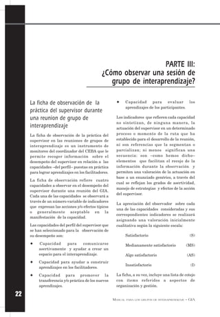 MANUAL PARA LOS GRUPOS DE INTERAPRENDIZAJE – GIA
22
La ficha de observación de la
práctica del supervisor durante
una reunion de grupo de
interaprendizaje
La ficha de observación de la práctica del
supervisor en las reuniones de grupos de
interaprendizaje es un instrumento de
monitoreo del coordinador del CEBA que le
permite recoger información sobre el
desempeño del supervisor en relación a las
capacidades –del perfil– puestas en práctica
para lograr aprendizajes en los facilitadores.
La ficha de observación refiere cuatro
capacidades a observar en el desempeño del
supervisor durante una reunión del GIA.
Cada una de las capacidades se observará a
través de un número variable de indicadores
que expresan las acciones y/o efectos típicos
o generalmente aceptable en la
manifestación de la capacidad.
Las capacidades del perfil del supervisor que
se han seleccionado para la observación de
su desempeño son:
✦ Capacidad para comunicarse
asertivamente y ayudar a crear un
espacio para el interaprendizaje.
✦ Capacidad para ayudar a construir
aprendizajes en los facilitadores.
✦ Capacidad para promover la
transferencia y/o práctica de los nuevos
aprendizajes.
✦ Capacidad para evaluar los
aprendizajes de los participantes.
Los indicadores que refieren cada capacidad
no sintetizan, de ninguna manera, la
actuación del supervisor en un determinado
proceso o momento de la ruta que ha
establecido para el desarrollo de la reunión,
ni son referencias que la segmentan o
parcializan; ni menos significan una
secuencia: son –como hemos dicho–
elementos que facilitan el recojo de la
información durante la observación y
permiten una valoración de la actuación en
base a un enunciado genérico, a través del
cual se reflejan los grados de asertividad,
manejo de estrategias y efectos de la acción
del supervisor.
La apreciación del observador sobre cada
una de las capacidades consideradas y sus
correspondientes indicadores se realizará
asignando una valoración inicialmente
cualitativa según la siguiente escala:
Satisfactorio (S)
Medianamente satisfactorio (MS)
Algo satisfactorio (AS)
Insatisfactorio (I)
La ficha, a su vez, incluye una lista de cotejo
con ítems referidos a aspectos de
organización y gestión.
PARTE III:
¿Cómo observar una sesión de
grupo de interaprendizaje?
 