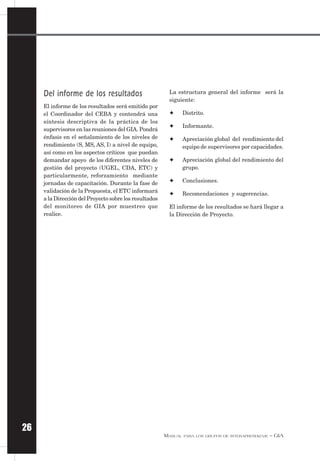MANUAL PARA LOS GRUPOS DE INTERAPRENDIZAJE – GIA
26
Del informe de los resultados
El informe de los resultados será emitido por
el Coordinador del CEBA y contendrá una
síntesis descriptiva de la práctica de los
supervisores en las reuniones del GIA. Pondrá
énfasis en el señalamiento de los niveles de
rendimiento (S, MS, AS, I) a nivel de equipo,
así como en los aspectos críticos que puedan
demandar apoyo de los diferentes niveles de
gestión del proyecto (UGEL, CDA, ETC) y
particularmente, reforzamiento mediante
jornadas de capacitación. Durante la fase de
validación de la Propuesta, el ETC informará
a la Dirección del Proyecto sobre los resultados
del monitoreo de GIA por muestreo que
realice.
La estructura general del informe será la
siguiente:
✦ Distrito.
✦ Informante.
✦ Apreciación global del rendimiento del
equipo de supervisores por capacidades.
✦ Apreciación global del rendimiento del
grupo.
✦ Conclusiones.
✦ Recomendaciones y sugerencias.
El informe de los resultados se hará llegar a
la Dirección de Proyecto.
 