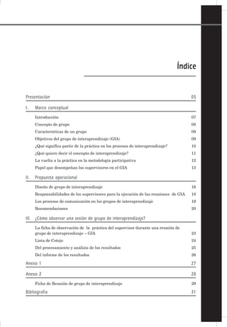 3
MANUAL PARA LOS GRUPOS DE INTERAPRENDIZAJE – GIA
Índice
Presentación 05
I. Marco conceptual
Introducción 07
Concepto de grupo 08
Características de un grupo 09
Objetivos del grupo de interaprendizaje (GIA) 09
¿Qué significa partir de la práctica en los procesos de interaprendizaje? 10
¿Qué quiere decir el concepto de interaprendizaje? 11
La vuelta a la práctica en la metodología participativa 12
Papel que desempeñan los supervisores en el GIA 13
II. Propuesta operacional
Diseño de grupo de interaprendizaje 16
Responsabilidades de los supervisores para la ejecución de las reuniones de GIA 18
Los procesos de comunicación en los grupos de interaprendizaje 19
Recomendaciones 20
III. ¿Cómo observar una sesión de grupo de interaprendizaje?
La ficha de observación de la práctica del supervisor durante una reunión de
grupo de interaprendizaje – GIA 23
Lista de Cotejo 24
Del procesamiento y análisis de los resultados 25
Del informe de los resultados 26
Anexo 1 27
Anexo 2 28
Ficha de Reunión de grupo de interaprendizaje 29
Bibliografía 31
 