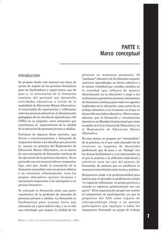 7
MANUAL PARA LOS GRUPOS DE INTERAPRENDIZAJE – GIA
Introducción
Se propone desde este manual una línea de
acción de mejora de los procesos formativos
para los facilitadores y supervisores, que dé
paso a: la articulación de la formación
continua del personal que desarrolla
actividades educativas a través de la
modalidad de Educación Básica Alternativa;
el intercambio de experiencias y reflexiones
sobre los procesos educativos; la dinamización
pedagógica de los círculos de aprendizaje y del
CEBA en su conjunto, como elementos que
contribuyen al mejoramiento de la calidad
de la educación de personas jóvenes y adultas.
Partimos de algunas ideas iniciales, que
lleven a cuestionamientos y búsqueda de
respuestas frente a los desafíos que presenta
la puesta en práctica del Reglamento de
Educación Básica Alternativa, en el marco
de una concepción de formación continua de
los ejecutores de la práctica educativa. No se
pretende con este manual ofrecer respuestas
tipo, sino que, desde la concepción de la
formación entendida como un proceso abierto
y en constante reformulación, sean los
propios educadores quienes busquen y
encuentren respuestas y las incorporen a su
proceso formativo.
Se entiende la formación como una parte
constitutiva de la profesión de educador de
personas jóvenes y adultas. La formación es
fundamental para avanzar hacia una
educación en y para toda la vida, y no es sólo
una estrategia que mejora la calidad de los
procesos en momentos puntuales. El
“quehacer” educativo de los docentes requiere
construir aprendizajes en forma colectiva a
la misma velocidad que suceden cambios en
la sociedad (que influyen de manera
determinante en la educación) y exige a las
instituciones garantizar procesos sistemáticos
de formación continua para todos los agentes
implicados en la educación, como parte de su
trabajo educativo y en el entorno en el que se
desarrolla esta labor educativa. Observamos,
además, que la formación y actualización
docente es un Mandato Institucional que viene
recogido en la Ley General de Educación y en
el Reglamento de Educación Básica
Alternativa.
En este marco, se propone un “autoanálisis”
de la práctica, en el que cada educador ha de
construir su esquema de desarrollo
profesional, que dé paso a un “diálogo” con
los demás facilitadores y a un intercambio en
el que la práctica y la reflexión (individual y
colectiva) sean los ejes del proceso de
formación, de manera que se establezca la
necesaria interrelación entre teoría y práctica.
Hargreaves alude a la profesionalidad para
indicar que el educador es profesional cuando
“es capaz de reflexionar su propia práctica y
cuando se organiza políticamente con sus
pares”. Esta organización grupal nos remite
al componente de participación, ya que la
propuesta del GIA como espacio de
interaprendizaje alude a un proceso
participativo que implique a todos los
integrantes formando un grupo de trabajo
PARTE I:
Marco conceptual
 