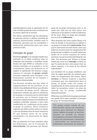 MANUAL PARA LOS GRUPOS DE INTERAPRENDIZAJE – GIA
8
interdisciplinario para la aportación de los
más variados puntos de vista en relación con
los temas objeto de la reunión.
Por último, añadiremos que los educadores
de personas jóvenes y adultas necesitan de
espacios institucionales estables para la
formación, personas que los acompañen y
disposición profesional para que estos
procesos se den.
Concepto de grupo
El término grupo es un concepto amplio muy
utilizado en el habla cotidiana como en
lenguajes más formales y científicos; hasta
finales del siglo XVIII se utilizaba en las
ciencias naturales, en la química y en las
matemáticas, hasta ese momento no se
amplía el significado del término. Luego,
aparece el concepto de grupo social,
concepto empleado para designar a las
formaciones sociales de un tamaño y
estructura determinados.
Los diversos estudios que hay sobre el
comportamiento de las personas en un
colectivo han definido de forma muy distinta
el concepto de grupo social: algunas
tendencias señalan que, para la existencia
de un grupo, es necesario que la colectividad
de personas que lo forman tenga una
estructura organizacional con estándares de
conducta aceptados (normas) y unos roles
establecidos, etc., condiciones sin las cuales
el grupo no existiría. Otros estudiosos
sugieren que deben existir metas en común
y que sus miembros han de tener conciencia
de que forman parte de un grupo
encaminado a la consecución de algún
objetivo.
Hay un elemento en el que coinciden todas
las definiciones, que es el concepto de
interrelación. Las personas que forman
parte de un grupo interactúan entre sí, de
modo que cada una de ellas ejerce una
influencia en las demás y recibe la influencia
de las otras. Entra en juego otro concepto,
que es el de la influencia.
Otro elemento que tiene mucha fuerza a la
hora de decidir si una persona se adhiere a
un grupo es el tema de la motivación. Para
que la motivación sea más fuerte, tiene que
haber la creencia entre los componentes del
grupo de que su objetivo se puede lograr por
medio de la acción conjunta de varias
personas y no por la acción individual de una
sola. Las personas que forman el grupo
tienen que creer en la sinergia, es decir, en
que “la acción de dos o más causas tiene un
efecto superior a la suma de los efectos
individuales”.
Los miembros de un grupo establecen una
serie de reglas generales de conducta para
todos los componentes del mismo. Estas
normas se forman respecto a aquellas
cuestiones que son importantes para el
grupo, el grupo como tal asume el
cumplimiento de estas normas por parte de
todos los miembros, estén o no estén de
acuerdo con la norma establecida
democráticamente.
Ofrecemos una definición de grupo social que
nos puede servir para entender el concepto
de grupo de interaprendizaje:
“Un grupo social consta de un
determinado número de miembros,
quienes, para alcanzar un objetivo
común (objetivo de grupo), se inscriben
durante un período de tiempo
prolongado en un proceso relativamente
continuo de comunicación e interacción
y desarrollan un sentimiento de
solidaridad (sentimiento de nosotros).
 