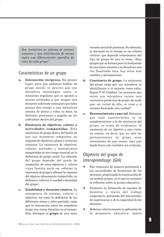 9
MANUAL PARA LOS GRUPOS DE INTERAPRENDIZAJE – GIA
Son necesarios un sistema de normas
comunes y una distribución de tareas
según una diferenciación específica de
roles de cada grupo”.
Características de un grupo
a. Interacción recíproca. En primer
lugar, para que podamos hablar de
grupo social, es preciso que sus
miembros mantengan entre sí
relaciones regulares que se ajusten a
pautas normadas y que tengan una
duración suficiente como para que tales
pautas den cuerpo a una estructura
interna de status y roles; es decir, en
distintas posiciones y papeles de los
individuos dentro del grupo.
b. Existencia de objetivos, valores y
actividades compartidas. Esta
conciencia de grupo deriva del hecho de
que sus miembros comparten un
conjunto de objetivos,valores y creencias
comunes. La existencia de objetivos,
valores, actitudes y sentimientos
compartidos es otro rasgo esencial en la
definición de grupo social. La cohesión
del grupo depende del grado de
aceptación de estos objetivos y valores
(cuya función suele ser reforzar la
conciencia de grupo y afirmar la vigencia
del objetivo plenamente compartido; en
definitiva, reforzar la unidad e identidad
del grupo).
c. Estabilidad y duración relativa. La
emergencia de normas, valores y
objetivos, así como la definición de los
diferentes status y roles asociada, exige
que la interacción entre los miembros
tenga una cierta duración en el tiempo.
Esto distingue al grupo de una mera
reunión casual de personas.No obstante,
la duración en el tiempo es un criterio
relativo que depende enteramente del
tipo de grupo de que se trate. (Hay
grupos que se forman para la realización
de una tarea concreta y se disuelven una
vez finalizada ésta, hay otros más
estables y permanentes).
d. Conciencia de grupo. La existencia
del grupo exige que sus miembros se
identifiquen a sí mismos como tales.
Según F. H. Giddins, “es necesario que
entre sus miembros exista una
conciencia particular de grupo, de modo
que, en virtud de ella, se vean a sí
mismos formando una unidad”.
e. Reconocimiento como tal. Diríamos
que esta característica es la
complementaria a la de conciencia del
grupo; se trata de evidenciar la
existencia de un objetivo y una visión
en común, es decir, que no sólo los
pertenecientes al grupo sean
conscientes de que existe, sino que
desde fuera esto también sea evidente.
Objetivos del grupo de
interaprendizaje (GIA)
✦ Dar respuesta de manera pertinente a
las necesidades de formación de los
docentes, propiciando la construcción de
un modelo propio, en el que se sustente
la reflexión sobre la praxis educativa.
✦ Promover la formación de equipos de
docentes a través del trabajo
cooperativo, partiendo del intercambio
de experiencias y de la capacidad de los
docentes.
✦ Reforzar colectivamente la aplicación de
la propuesta educativa: marco
 