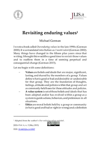 JLIS.it Vol. 6, n. 2 (May 2015)
DOI: 10.4403/jlis.it-10907
Revisiting enduring values1
Michael Gorman
I wrotea bookcalled Ourenduring values in the late 1990s (Gorman
2000).It wastranslated into Italian as I nostri valori (Gorman 2002).
Many things have changed in the fifteen plus years since that
writing.Ithought thiswouldbea good time to revisit those values
and to reaffirm them in a time of seeming perpetual and
consequential change (Gorman 2015).
Let me begin with some definitions:
 Values arebeliefs and ideals that are major, significant,
lasting,and shared by the members of a group. Values
definewhatis good or bad anddesirable or undesirable
for that group. They are the foundation of thoughts,
feelings,attitudes and policieswithin that group and act
as commonly-held bases for thoseattitudes and policies.
 A value system is setofthosebeliefs and ideals that has
been adopted and/or has evolved within a group as a
systemtoguideactions,behaviors,and preferences in all
situations.
 Ethics aremoral beliefs held by a group or community
(whatis good and bad or rightor wrong)and a definition
1
Adapted from the author’s Our enduring values revisited.
 