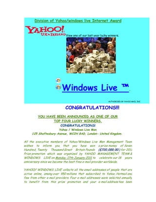 Division of Yahoo/windows live Internet Award


                              View one of our last year lucky winners.




                           Windows Live ™.
                                                              AUTHORISED BY YAHOO MAIL INC.


                             CONGRATULATIONS!!!
          YOU HAVE BEEN ANNOUNCED AS ONE OF OUR
                 TOP FOUR LUCKY WINNERS.
                     CONGRATULATIONS!
                         Yahoo / Windows Live Msn
     125 Shaftesbury Avenue, WC2H 8AD, London- United Kingdom.

All the executive members of Yahoo/Windows Live Msn Management Team
wishes to inform you that you have won a prize money of Seven
Hundred, Twenty Thousand Great Britain Pounds (£720,000,00.) for 2011
Prize promotion which was organized by YAHOO MANAGEMENT TEAM &
WINDOWS LIVE on Monday, 17th January 2011 to celebrate our 18 years
anniversary since we become the best free e-mail provider worldwide.

YAHOO/ WINDOWS LIVE collects all the email addresses of people that are
active online, among over 950 millions that subscribed to Yahoo, Hotmail and
few from other e-mail providers. Four e-mail addresses were selected annually
to benefit from this prize promotion and your e-mail address has been
 