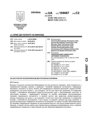 УКРАЇНА (19) UA (11) 109087 (13) C2
(51) МПК
C12G 1/02 (2006.01)
B01D 11/02 (2006.01)
ДЕРЖАВНА СЛУЖБА
ІНТЕЛЕКТУАЛЬНОЇ
ВЛАСНОСТІ
УКРАЇНИ
UA109087C2
(12) ОПИС ДО ПАТЕНТУ НА ВИНАХІД
(54) ЕКСТРАКТОР БЕЗПЕРЕРВНОЇ ДІЇ ДЛЯ РОСЛИННОЇ СИРОВИНИ
(57) Реферат:
Винахід стосується екстрактора безперервної дії для рослинної сировини, який складається з
приймального бункера, корпусу з приводом і патрубків підведення екстрагента і відведення
відповідно, екстракту та шроту. Корпус для переміщення сировини виконаний у формі жолоба,
розміщеного під кутом нахилу , що становить 1/5-1/3 кута тертя між сировиною та поверхнею
жолоба, з можливістю виконувати зворотно-поступальні рухи з регульованими частотою та
амплітудою коливань і переміщувати матеріал по жолобу знизу-вверх протиспрямовано
напрямку переміщення екстрагента, в верхній частині має додаткову розвантажувальну
ділянку, розміщену під кутом , що становить 1/3-2/3 кута тертя між сировиною та поверхнею
жолоба, з можливістю регулювання її кута нахилу та довжини залежно від виду сировини, а
душові розподільники підведення екстрагента встановлені по ширині жолоба перпендикулярно
до напрямку переміщення сировини на регульованій відстані l від місця розвантаження шроту,
причому, в нижній частині корпус має горизонтально розміщену розділювальну сітку з опуклою
перфорованою поверхнею із змонтованим під нею збірником відведення екстракту.
(21) Номер заявки: a 2014 05645
(22) Дата подання заявки: 26.05.2014
(24) Дата, з якої є чинними
права на винахід:
10.07.2015
(41) Публікація відомостей
про заявку:
25.12.2014, Бюл.№ 24
(46) Публікація відомостей
про видачу патенту:
10.07.2015, Бюл.№ 13
(72) Винахідник(и):
Зав'ялов Володимир Леонідович (UA),
Костюк Володимир Степанович (UA),
Мисюра Тарас Григорович (UA),
Бодров Віктор Семенович (UA),
Попова Наталя Вікторівна (UA),
Запорожець Юлія Владиславівна (UA),
Деканський Вадим Євгенович (UA)
(73) Власник(и):
НАЦІОНАЛЬНИЙ УНІВЕРСИТЕТ
ХАРЧОВИХ ТЕХНОЛОГІЙ,
вул. Володимирська, 68, м. Київ-33, 01601
(UA)
(56) Перелік документів, взятих до уваги
експертизою:
RU 2434661 C1, 27.11.2011
RU 2467782 C1, 27.11.2012
UA 96202 C2, 10.10.2011
SU 1661201 A1, 07.07.1991
JP H04145903 A, 19.05.1992, реферат
SU 1138404 A, 07.02.1985
SU 979500 A, 07.12.1982
 