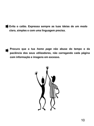 Evita o calão. Expressa sempre as tuas ideias de um modo
claro, simples e com uma linguagem precisa.
Procura que a tua home page não abuse do tempo e da
paciência dos seus utilizadores, não carregando cada página
com informação e imagens em excesso.
10
 