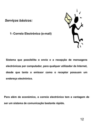 Serviços básicos:
Sistema que possibilita o envio e a recepção de mensagens
electrónicas por computador, para qualquer utilizador da Internet,
desde que tanto o emissor como o receptor possuam um
endereço electrónico.
Para além de económico, o correio electrónico tem a vantagem de
ser um sistema de comunicação bastante rápido.
1- Correio Electrónico (e-mail)
12
 