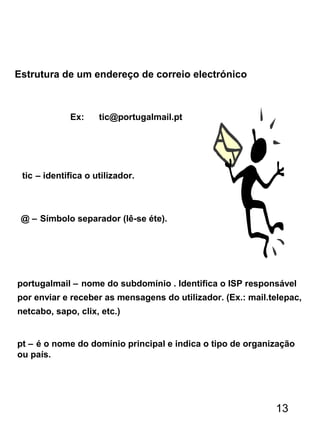 Ex: tic@portugalmail.pt
tic – identifica o utilizador.
@ – Símbolo separador (lê-se éte).
portugalmail – nome do subdomínio . Identifica o ISP responsável
por enviar e receber as mensagens do utilizador. (Ex.: mail.telepac,
netcabo, sapo, clix, etc.)
pt – é o nome do domínio principal e indica o tipo de organização
ou país.
Estrutura de um endereço de correio electrónico
13
 