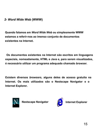 2- Word Wide Web (WWW)
Quando falamos em Word Wide Web ou simplesmente WWW
estamos a referir-nos ao imenso conjunto de documentos
existentes na Internet.
Os documentos existentes na Internet são escritos em linguagens
especiais, nomeadamente, HTML e Java e, para serem visualizados,
é necessário utilizar um programa adequado chamado browser.
Existem diversos browsers, alguns deles de acesso gratuito na
Internet. Os mais utilizados são o Nestscape Navigator e o
Internet Explorer.
Internet ExplorerNestscape Navigator
15
 