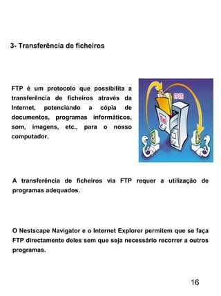 3- Transferência de ficheiros
FTP é um protocolo que possibilita a
transferência de ficheiros através da
Internet, potenciando a cópia de
documentos, programas informáticos,
som, imagens, etc., para o nosso
computador.
A transferência de ficheiros via FTP requer a utilização de
programas adequados.
O Nestscape Navigator e o Internet Explorer permitem que se faça
FTP directamente deles sem que seja necessário recorrer a outros
programas.
16
 
