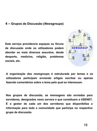 4 – Grupos de Discussão (Newsgroups)
Este serviço providencia espaços ou fóruns
de discussão onde os utilizadores podem
abordar os mais diversos assuntos, desde
desporto, medicina, religião, problemas
sociais, etc.
A organização dos newsgroups é estruturada por temas e os
utilizadores participam enviando artigos escritos ou apenas
fazendo comentários sobre o tema pelo qual se interessam.
Nos grupos de discussão, as mensagens são enviadas para
servidores, designados news servers e que constituem a USENET.
É o gestor de cada um dos servidores que disponibiliza a
informação para toda a comunidade que participa no respectivo
grupo de discussão.
18
 
