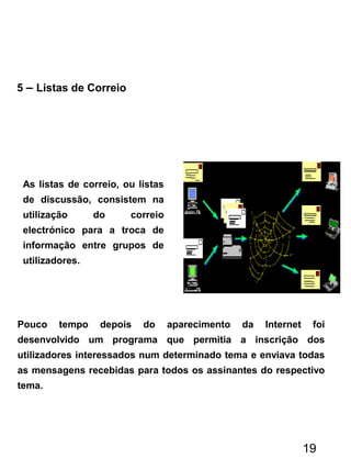 5 – Listas de Correio
As listas de correio, ou listas
de discussão, consistem na
utilização do correio
electrónico para a troca de
informação entre grupos de
utilizadores.
Pouco tempo depois do aparecimento da Internet foi
desenvolvido um programa que permitia a inscrição dos
utilizadores interessados num determinado tema e enviava todas
as mensagens recebidas para todos os assinantes do respectivo
tema.
19
 