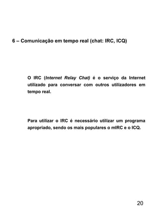 6 – Comunicação em tempo real (chat: IRC, ICQ)
O IRC (Internet Relay Chat) é o serviço da Internet
utilizado para conversar com outros utilizadores em
tempo real.
Para utilizar o IRC é necessário utilizar um programa
apropriado, sendo os mais populares o mIRC e o ICQ.
20
 