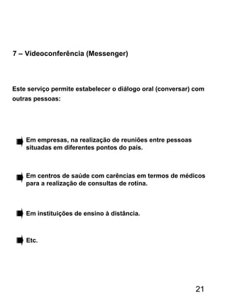 7 – Videoconferência (Messenger)
Este serviço permite estabelecer o diálogo oral (conversar) com
outras pessoas:
Em empresas, na realização de reuniões entre pessoas
situadas em diferentes pontos do país.
Em centros de saúde com carências em termos de médicos
para a realização de consultas de rotina.
Em instituições de ensino à distância.
Etc.
21
 