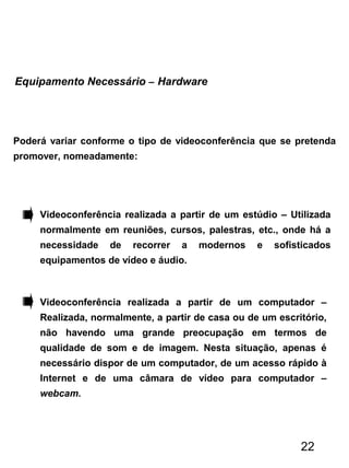 Poderá variar conforme o tipo de videoconferência que se pretenda
promover, nomeadamente:
Equipamento Necessário – Hardware
Videoconferência realizada a partir de um estúdio – Utilizada
normalmente em reuniões, cursos, palestras, etc., onde há a
necessidade de recorrer a modernos e sofisticados
equipamentos de vídeo e áudio.
Videoconferência realizada a partir de um computador –
Realizada, normalmente, a partir de casa ou de um escritório,
não havendo uma grande preocupação em termos de
qualidade de som e de imagem. Nesta situação, apenas é
necessário dispor de um computador, de um acesso rápido à
Internet e de uma câmara de vídeo para computador –
webcam.
22
 