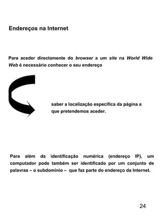 Endereços na Internet
Para aceder directamente do browser a um site na World Wide
Web é necessário conhecer o seu endereço
Para além da identificação numérica (endereço IP), um
computador pode também ser identificado por um conjunto de
palavras – o subdomínio – que faz parte do endereço da Internet.
saber a localização específica da página a
que pretendemos aceder.
24
 