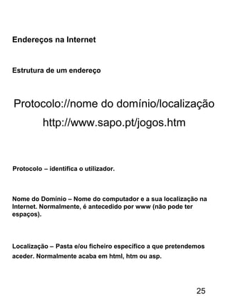 Endereços na Internet
Estrutura de um endereço
Protocolo://nome do domínio/localização
Protocolo – identifica o utilizador.
Nome do Domínio – Nome do computador e a sua localização na
Internet. Normalmente, é antecedido por www (não pode ter
espaços).
Localização – Pasta e/ou ficheiro específico a que pretendemos
aceder. Normalmente acaba em html, htm ou asp.
http://www.sapo.pt/jogos.htm
25
 