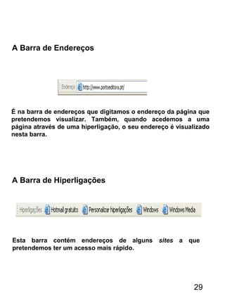 A Barra de Endereços
É na barra de endereços que digitamos o endereço da página que
pretendemos visualizar. Também, quando acedemos a uma
página através de uma hiperligação, o seu endereço é visualizado
nesta barra.
A Barra de Hiperligações
Esta barra contém endereços de alguns sites a que
pretendemos ter um acesso mais rápido.
29
 