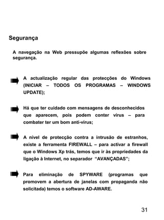 Segurança
A navegação na Web pressupõe algumas reflexões sobre
segurança.
A actualização regular das protecções do Windows
(INICIAR – TODOS OS PROGRAMAS – WINDOWS
UPDATE);
Há que ter cuidado com mensagens de desconhecidos
que aparecem, pois podem conter vírus – para
combater ter um bom anti-vírus;
A nível de protecção contra a intrusão de estranhos,
existe a ferramenta FIREWALL – para activar a firewall
que o Windows Xp trás, temos que ir às propriedades da
ligação à Internet, no separador “AVANÇADAS”;
31
Para eliminação de SPYWARE (programas que
promovem a abertura de janelas com propaganda não
solicitada) temos o software AD-AWARE.
 