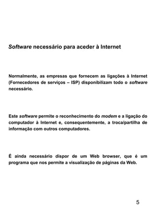 Normalmente, as empresas que fornecem as ligações à Internet
(Fornecedores de serviços – ISP) disponibilizam todo o software
necessário.
Este software permite o reconhecimento do modem e a ligação do
computador à Internet e, consequentemente, a troca/partilha de
informação com outros computadores.
É ainda necessário dispor de um Web browser, que é um
programa que nos permite a visualização de páginas da Web.
Software necessário para aceder à Internet
5
 