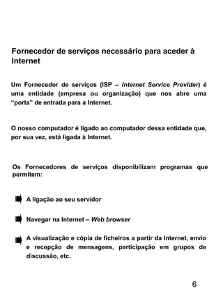 Um Fornecedor de serviços (ISP – Internet Service Provider) é
uma entidade (empresa ou organização) que nos abre uma
“porta” de entrada para a Internet.
O nosso computador é ligado ao computador dessa entidade que,
por sua vez, está ligada à Internet.
Fornecedor de serviços necessário para aceder à
Internet
Os Fornecedores de serviços disponibilizam programas que
permitem:
A ligação ao seu servidor
Navegar na Internet – Web browser
A visualização e cópia de ficheiros a partir da Internet, envio
e recepção de mensagens, participação em grupos de
discussão, etc.
6
 