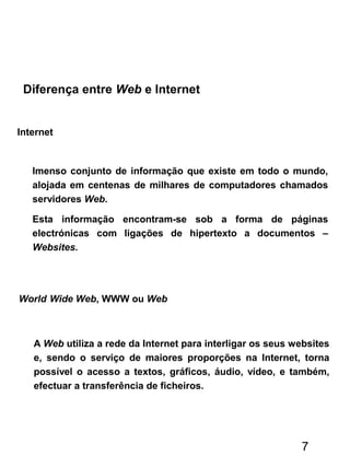 Internet
Diferença entre Web e Internet
Imenso conjunto de informação que existe em todo o mundo,
alojada em centenas de milhares de computadores chamados
servidores Web.
Esta informação encontram-se sob a forma de páginas
electrónicas com ligações de hipertexto a documentos –
Websites.
World Wide Web, WWW ou Web
A Web utiliza a rede da Internet para interligar os seus websites
e, sendo o serviço de maiores proporções na Internet, torna
possível o acesso a textos, gráficos, áudio, vídeo, e também,
efectuar a transferência de ficheiros.
7
 