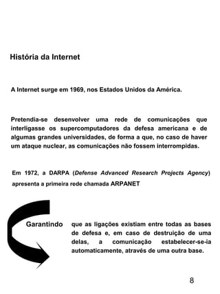 História da Internet
A Internet surge em 1969, nos Estados Unidos da América.
Pretendia-se desenvolver uma rede de comunicações que
interligasse os supercomputadores da defesa americana e de
algumas grandes universidades, de forma a que, no caso de haver
um ataque nuclear, as comunicações não fossem interrompidas.
Em 1972, a DARPA (Defense Advanced Research Projects Agency)
apresenta a primeira rede chamada ARPANET
que as ligações existiam entre todas as bases
de defesa e, em caso de destruição de uma
delas, a comunicação estabelecer-se-ia
automaticamente, através de uma outra base.
Garantindo
8
 