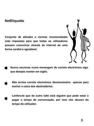 NetEtiquette
Conjunto de atitudes e normas recomendadas
(não impostas) para que todos os utilizadores
possam comunicar através da Internet de uma
forma cordial e agradável.
Nunca escrevas numa mensagem de correio electrónico algo
que desejes manter em sigilo.
Não envies correio electrónico desnecessário apenas para
encher a caixa dos destinatários.
Lembra-te que do outro lado está alguém que pode estar a
pagar o tempo de conversação, por isso não abuses do
tempo do utilizador.
9
 