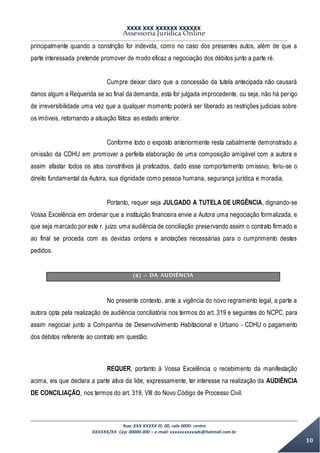 XXXX XXX XXXXXX XXXXXX
Assessoria Jurídica Online
Rua: XXX XXXXX lll, 00, sala 0000- centro
XXXXXX/XX Cep: 00000-000 – e-mail: xxxxxxxxxxadv@hotmail.com.br
10
principalmente quando a constrição for indevida, como no caso dos presentes autos, além de que a
parte interessada pretende promover de modo eficaz a negociação dos débitos junto a parte ré.
Cumpre deixar claro que a concessão da tutela antecipada não causará
danos algum a Requerida se ao final da demanda, esta for julgada improcedente, ou seja, não há perigo
de irreversibilidade uma vez que a qualquer momento poderá ser liberado as restrições judiciais sobre
os imóveis, retornando a situação fática ao estado anterior.
Conforme todo o exposto anteriormente resta cabalmente demonstrado a
omissão da CDHU em promover a perfeita elaboração de uma composição amigável com a autora e
assim afastar todos os atos constritivos já praticados, dado esse comportamento omissivo, feriu-se o
direito fundamental da Autora, sua dignidade como pessoa humana, segurança jurídica e moradia.
Portanto, requer seja JULGADO A TUTELA DE URGÊNCIA, dignando-se
Vossa Excelência em ordenar que a instituição financeira envie a Autora uma negociação formalizada, e
que seja marcado por este r. juízo uma audiência de conciliação preservando assim o contrato firmado e
ao final se proceda com as devidas ordens e anotações necessárias para o cumprimento destes
pedidos.
(4) – DA AUDIÊNCIA
No presente contexto, ante a vigência do novo regramento legal, a parte a
autora opta pela realização de audiência conciliatória nos termos do art. 319 e seguintes do NCPC, para
assim negociar junto a Companhia de Desenvolvimento Habitacional e Urbano - CDHU o pagamento
dos débitos referente ao contrato em questão.
REQUER, portanto à Vossa Excelência o recebimento da manifestação
acima, eis que declara a parte ativa da lide, expressamente, ter interesse na realização da AUDIÊNCIA
DE CONCILIAÇÃO, nos termos do art. 319, VIII do Novo Código de Processo Civil.
 