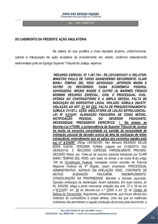 XXXX XXX XXXXXX XXXXXX
Assessoria Jurídica Online
Rua: XXX XXXXX lll, 00, sala 0000- centro
XXXXXX/XX Cep: 00000-000 – e-mail: xxxxxxxxxxadv@hotmail.com.br
11
(5) – DO DIREITO
DO CABIMENTO DA PRESENTE AÇÃO ANULATÓRIA
Na esteira do que pontifica a mais reputada doutrina, uniformemente,
cabível a interposição de ação anulatória do procedimento em aberto, conforme entendimento
sedimentado junto ao Egrégio Superior Tribunal de Justiça, vejamos:
“RECURSO ESPECIAL Nº 1.367.704 - RS (2013/0035337-1) RELATOR:
MINISTRO PAULO DE TARSO SANSEVERINO RECORRENTE: CLAIR
MARLI TEMPAS DEL ROIO ADVOGADO: JEFERSON MARIN E
OUTRO (S) RECORRIDO: CAIXA ECONÔMICA FEDERAL
ADVOGADOS: BRUNO BUDDE E OUTRO (S) MARINÊS FRONZA
MORBINI RECURSO ESPECIAL. CIVIL E PROCESSUAL CIVIL.
OFENSA AO CONTRADITÓRIO E A AMPLA DEFESA. FALTA DE
INDICAÇÃO DO DISPOSITIVO LEGAL VIOLADO. SÚMULA 284/STF.
VIOLAÇÃO AO ART. 51 DO CDC. FALTA DE PREQUESTIONAMENTO.
SÚMULA 211/STJ. AÇÃO ANULATÓRIA DE LEILÃO EXTRAJUDICIAL.
LEI Nº 9.514/97. ALIENAÇÃO FIDUCIÁRIA DE COISA IMÓVEL.
NOTIFICAÇÃO PESSOAL DO DEVEDOR FIDUCIANTE.
NECESSIDADE. PRECEDENTE ESPECÍFICO. 1. "No âmbito do
Decreto-Lei nº70/66, a jurisprudência do Superior Tribunal de Justiça
há muito se encontra consolidada no sentido da necessidade de
intimação pessoal do devedor acerca da data da realização do leilão
extrajudicial, entendimento que se aplica aos contratos regidos pela
Lei nº 9.514/97" (REsp 1447687/DF, Rel. Ministro RICARDO VILLAS
BÔAS CUEVA, TERCEIRA TURMA, julgado em 21/08/2014, DJe
08/09/2014). 2. RECURSO ESPECIAL PARCIALMENTE PROVIDO.
DECISÃO Vistos, etc. Trata-se de recurso especial interposto por CLAIR
MARLI TEMPAS DEL ROIO, com base na alínea a do inciso III do artigo
105 da Constituição Federal, manejado contra acórdão do Tribunal
Regional Federal da 4ª Região, assim ementado: PROCESSUAL
ADMINISTRATIVO. AGRAVO EM APELAÇÃO CÍVEL. CONTRATO DE
MÚTUO. ALIENAÇÃO FIDUCIÁRIA. INADIMPLEMENTO.
CONSOLIDAÇÃO DA PROPRIEDADE. Mantida a decisão agravada.
Opostos embargos de declaração, foram rejeitados. Em suas razões, às
fls. 245/256, alega a parte recorrente violação dos arts. 37 e 39 da Lei
n.º9.514/97; art. 36 do Decreto-Lei n.º 70/66, e art. 51 do Código de
Defesa do Consumidor. Argumenta, primeiramente, que houve ofensa aos
institutos do contraditório e ampla defesa, uma vez que as instâncias
ordinárias não permitiram a regular produção de provas pela recorrente, a
 