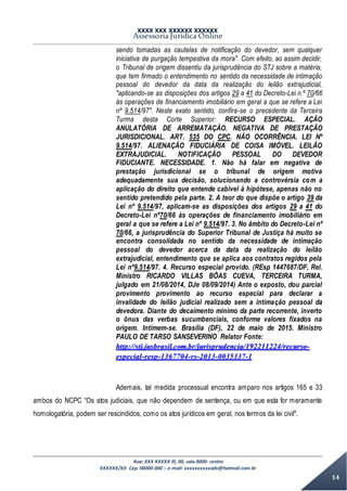 XXXX XXX XXXXXX XXXXXX
Assessoria Jurídica Online
Rua: XXX XXXXX lll, 00, sala 0000- centro
XXXXXX/XX Cep: 00000-000 – e-mail: xxxxxxxxxxadv@hotmail.com.br
14
sendo tomadas as cautelas de notificação do devedor, sem qualquer
iniciativa de purgação tempestiva da mora". Com efeito, ao assim decidir,
o Tribunal de origem dissentiu da jurisprudência do STJ sobre a matéria,
que tem firmado o entendimento no sentido da necessidade de intimação
pessoal do devedor da data da realização do leilão extrajudicial,
"aplicando-se as disposições dos artigos 29 a 41 do Decreto-Lei n.º 70/66
às operações de financiamento imobiliário em geral a que se refere a Lei
nº 9.514/97". Neste exato sentido, confira-se o precedente da Terceira
Turma desta Corte Superior: RECURSO ESPECIAL. AÇÃO
ANULATÓRIA DE ARREMATAÇÃO. NEGATIVA DE PRESTAÇÃO
JURISDICIONAL. ART. 535 DO CPC. NÃO OCORRÊNCIA. LEI Nº
9.514/97. ALIENAÇÃO FIDUCIÁRIA DE COISA IMÓVEL. LEILÃO
EXTRAJUDICIAL. NOTIFICAÇÃO PESSOAL DO DEVEDOR
FIDUCIANTE. NECESSIDADE. 1. Não há falar em negativa de
prestação jurisdicional se o tribunal de origem motiva
adequadamente sua decisão, solucionando a controvérsia com a
aplicação do direito que entende cabível à hipótese, apenas não no
sentido pretendido pela parte. 2. A teor do que dispõe o artigo 39 da
Lei nº 9.514/97, aplicam-se as disposições dos artigos 29 a 41 do
Decreto-Lei nº70/66 às operações de financiamento imobiliário em
geral a que se refere a Lei nº 9.514/97. 3. No âmbito do Decreto-Lei nº
70/66, a jurisprudência do Superior Tribunal de Justiça há muito se
encontra consolidada no sentido da necessidade de intimação
pessoal do devedor acerca da data da realização do leilão
extrajudicial, entendimento que se aplica aos contratos regidos pela
Lei nº9.514/97. 4. Recurso especial provido. (REsp 1447687/DF, Rel.
Ministro RICARDO VILLAS BÔAS CUEVA, TERCEIRA TURMA,
julgado em 21/08/2014, DJe 08/09/2014) Ante o exposto, dou parcial
provimento provimento ao recurso especial para declarar a
invalidade do leilão judicial realizado sem a intimação pessoal da
devedora. Diante do decaimento mínimo da parte recorrente, inverto
o ônus das verbas sucumbenciais, conforme valores fixados na
origem. Intimem-se. Brasília (DF), 22 de maio de 2015. Ministro
PAULO DE TARSO SANSEVERINO Relator Fonte:
http://stj.jusbrasil.com.br/jurisprudencia/192211224/recurso-
especial-resp-1367704-rs-2013-0035337-1
Ademais, tal medida processual encontra amparo nos artigos 165 e 33
ambos do NCPC “Os atos judiciais, que não dependem de sentença, ou em que esta for meramente
homologatória, podem ser rescindidos, como os atos jurídicos em geral, nos termos da lei civil".
 