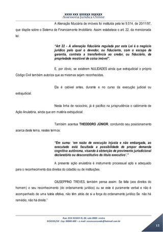 XXXX XXX XXXXXX XXXXXX
Assessoria Jurídica Online
Rua: XXX XXXXX lll, 00, sala 0000- centro
XXXXXX/XX Cep: 00000-000 – e-mail: xxxxxxxxxxadv@hotmail.com.br
15
A Alienação fiduciária de imóveis foi instituída pela lei 9.514, de 20/11/97,
que dispõe sobre o Sistema de Financiamento Imobiliário. Assim estabelece o art. 22, da mencionada
lei:
“Art 22 - A alienação fiduciária regulada por esta Lei é o negócio
jurídico pelo qual o devedor, ou fiduciante, com o escopo de
garantia, contrata a transferência ao credor, ou fiduciário, da
propriedade resolúvel de coisa imóvel”.
E, por óbvio, se existirem NULIDADES ainda que extrajudicial o próprio
Código Civil também autoriza que as mesmas sejam reconhecidas.
Ela é cabível antes, durante e no curso da execução judicial ou
extrajudicial.
Nesta linha de raciocínio, já é pacifico na jurisprudência o cabimento de
Ação Anulatória, ainda que em matéria extrajudicial.
Também acentua THEODORO JÚNIOR, concluindo seu posicionamento
acerca deste tema, nestes termos:
“Em suma: ‘em razão de execução injusta e não embargada, ao
executado está facultada a possibilidade de propor demanda
cognitiva autônoma, visando à obtenção de provimento jurisdicional
declaratório ou desconstitutivo do título executivo’.”
A presente ação anulatória é instrumento processual apto e adequado
para o reconhecimento dos direitos do cidadão ou de instituições.
GIUSEPPINO TREVES, também pensa assim: Se falta (aos direitos do
homem) o seu reconhecimento (do ordenamento jurídico) ou se este é puramente verbal e não é
acompanhado de uma tutela efetiva, não têm atrás de si a força do ordenamento jurídico Se não há
remédio, não há direito.”
 