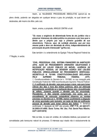 XXXX XXX XXXXXX XXXXXX
Assessoria Jurídica Online
Rua: XXX XXXXX lll, 00, sala 0000- centro
XXXXXX/XX Cep: 00000-000 – e-mail: xxxxxxxxxxadv@hotmail.com.br
16
Assim, as NULIDADES PROCESSUAIS ABSOLUTAS operam-se de
pleno direito, podendo ser alegadas em qualquer tempo e grau de jurisdição, na qual devem ser
declaradas, até mesmo de ofício, pelo Juiz.
Assim, ensina, a propósito, ARAÚJO CINTRA et alii:
"Às vezes a exigência de determinada forma do ato jurídico visa a
preservar interesses da ordem pública no processo e por isso quer o
direito que o próprio juiz seja o primeiro guardião de sua
observância. Trata-se, aqui, da nulidade absoluta, que por isso
mesmo pode e deve ser decretada de ofício, independentemente de
provocação da parte interessada" (grifou-se).
Este também é o entendimento do Egrégio Tribunal Regional Federal da
1º Região, in verbis:
“CIVIL. PROCESSUAL CIVIL. SISTEMA FINANCEIRO DA HABITAÇÃO
(SFH). AÇÃO DE PROCEDIMENTO ORDINÁRIO OBJETIVANDO A
NULIDADE DO LEILÃO PÚBLICO DO IMÓVEL. AUSÊNCIA DE
NOTIFICAÇÃO PESSOAL DO DEVEDOR ACERCA DOS LEILÕES
PÚBLICOS. IRREGULARIDADE NO PROCEDIMENTO VERIFICADA.
DECRETO-LEI N. 70/1966. CONSTITUCIONALIDADE DECLARADA
PELO SUPREMO TRIBUNAL FEDERAL (STF).
1. Constitucionalidade do Decreto-Lei n. 70/1966, ou sua recepção pela
Constituição Federal de 1988 reconhecida pelo Supremo Tribunal Federal.
2. A notificação do devedor, seja para purgar a mora, seja para tomar
ciência dos dias e hora dos leilões públicos, deve ser efetivada
pessoalmente, permitindo-se a realização desses atos, via publicação
de editais, somente quando o devedor não for encontrado.
Precedentes. 3. Não estando comprovado, nos autos, que o
procedimento de execução extrajudicial observou as normas
previstas no Decreto-Lei n. 70/1966, merece acolhimento a alegação
de vícios apontados pelo mutuário, em razão da falta de notificação
pessoal do devedor para tomar ciência dos leilões. 4. Sentença
confirmada. 5. Apelação da CEF não provida. (TRF 1ª R.; AC 0001377-
54.2009.4.01.4000; Sexta Turma; Rel. Des. Fed. Daniel Paes Ribeiro;
DJF1 22/01/2016)
Não se trata, no caso em análise, de nulidades relativas, que possam ser
convalidadas pelo transcurso natural do processo. O interesse aqui visado não é exclusivamente da
 
