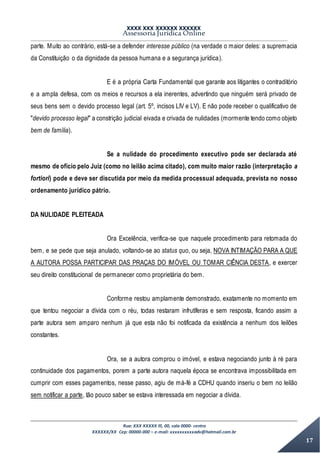 XXXX XXX XXXXXX XXXXXX
Assessoria Jurídica Online
Rua: XXX XXXXX lll, 00, sala 0000- centro
XXXXXX/XX Cep: 00000-000 – e-mail: xxxxxxxxxxadv@hotmail.com.br
17
parte. Muito ao contrário, está-se a defender interesse público (na verdade o maior deles: a supremacia
da Constituição o da dignidade da pessoa humana e a segurança jurídica).
E é a própria Carta Fundamental que garante aos litigantes o contraditório
e a ampla defesa, com os meios e recursos a ela inerentes, advertindo que ninguém será privado de
seus bens sem o devido processo legal (art. 5º, incisos LIV e LV). E não pode receber o qualificativo de
"devido processo legal" a constrição judicial eivada e crivada de nulidades (mormente tendo como objeto
bem de família).
Se a nulidade do procedimento executivo pode ser declarada até
mesmo de ofício pelo Juiz (como no leilão acima citado), com muito maior razão (interpretação a
fortiori) pode e deve ser discutida por meio da medida processual adequada, prevista no nosso
ordenamento jurídico pátrio.
DA NULIDADE PLEITEADA
Ora Excelência, verifica-se que naquele procedimento para retomada do
bem, e se pede que seja anulado, voltando-se ao status quo, ou seja, NOVA INTIMAÇÃO PARA A QUE
A AUTORA POSSA PARTICIPAR DAS PRAÇAS DO IMÓVEL OU TOMAR CIÊNCIA DESTA, e exercer
seu direito constitucional de permanecer como proprietária do bem.
Conforme restou amplamente demonstrado, exatamente no momento em
que tentou negociar a dívida com o réu, todas restaram infrutíferas e sem resposta, ficando assim a
parte autora sem amparo nenhum já que esta não foi notificada da existência a nenhum dos leilões
constantes.
Ora, se a autora comprou o imóvel, e estava negociando junto à ré para
continuidade dos pagamentos, porem a parte autora naquela época se encontrava impossibilitada em
cumprir com esses pagamentos, nesse passo, agiu de má-fé a CDHU quando inseriu o bem no leilão
sem notificar a parte, tão pouco saber se estava interessada em negociar a dívida.
 