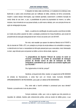 XXXX XXX XXXXXX XXXXXX
Assessoria Jurídica Online
Rua: XXX XXXXX lll, 00, sala 0000- centro
XXXXXX/XX Cep: 00000-000 – e-mail: xxxxxxxxxxadv@hotmail.com.br
18
A despeito de todas estas ocorrências, a ré sabedora do endereço onde
facilmente a autora seria encontrada para ser notificada do leilão, entendeu de forma conveniente,
impedir a autora dessas informações, cuja nulidade apontada, ocasionaram a arbitrária inscrição de
venda direta de seu bem, e pior, a possibilidade de perda da propriedade do mesmo, ou sofrer,
inclusive, risco iminente de ver sua posse turbada, ou até mesmo retirada, com uma simples liminar em
ação de reintegração de posse.
Assim, a ausência de cientificação da autora quanto a ocorrência do leilão
se mostra ato jurídico passível de obter a prestação jurisdicional de Vossa Excelência, para anular tal
procedimento de execução extrajudicial de bem imóvel, de acordo com a lei 9514/97.
No mais, vale ressaltar que apesar de estarmos falando da lei 9154/97 e
não do decreto lei 70/66 o STJ, em proteção ao princípio da ampla defesa e do contraditório consagrou
o entendimento de haver a necessidade da intimação pessoal para que a executada, maior interessada
no bem, seja intimado para comparecer ao leilão ou tomar ciência deste, vejamos:
“a jurisprudência do Superior Tribunal de Justiça há muito se
encontra consolidada no sentido da necessidade de intimação
pessoal do devedor acerca da data da realização do leilão
extrajudicial, entendimento que se aplica aos contratos regidos pela
Lei nº9.514/97.”
Ora, logicamente a ré não fez, porque?
Ganância, enriquecimento ilícito, receber um pagamento de R$ XXXXXXX
de entrada do financiamento, e ainda ficar com um imóvel, neste momento AVALIADO
APROXIMADAMENTE EM R$ XXXXXXX, para quitar um débito de R$ XXXXXXXXXX.
Ora, onde está a boa-fé contratual e processual para seus clientes?
Portanto o procedimento é nulo de pleno direito.
Cumpre esclarecer, então, que o ato ou negócio que não preencha os
requisitos de validade, trazidos pelo ordenamento jurídico, acha-se eivado de defeito grave, o que
 