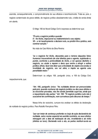 XXXX XXX XXXXXX XXXXXX
Assessoria Jurídica Online
Rua: XXX XXXXX lll, 00, sala 0000- centro
XXXXXX/XX Cep: 00000-000 – e-mail: xxxxxxxxxxadv@hotmail.com.br
19
acarreta, consequentemente, o comprometimento de sua eficácia e reconhecimento. Trata-se, pois, o
negócio contaminado de grave defeito, de negócio jurídico absolutamente nulo, o leilão de venda direta
em aberto.
O Artigo 166 do Novel Código Civil é expresso ao determinar que:
"É nulo o negócio jurídico quando:
II – for ilícito, impossível ou indeterminável o seu objeto;
VII – a lei taxativamente o declarar nulo, ou proibir-lhe a prática, sem
cominar sanção."
Na visão de Caio Mário da Silva Pereira:
"se o negócio for ilícito, descamba para o terreno daqueles fatos
humanos insuscetíveis de criar direitos para o agente, sujeitando-o,
porém, conforme a profundidade do ilícito, a ver apenas desfeito o
negócio, ou ainda a reparar o dano que venha a atingir a esfera
jurídica alheia. Quer isto dizer que a iliceidade do objeto ora conduz à
invalidade do negócio, ora vai além, e impõe ao agente uma
penalidade maior."
Determinam os artigos 168, parágrafo único, e 169 do Código Civil,
respectivamente, que:
“Art. 168, parágrafo único: "As nulidades devem ser pronunciadas
pelo juiz, quando conhecer do negócio jurídico ou dos seus efeitos e
as encontrar provadas, não lhe sendo permitido supri-las, ainda que
a requerimento das partes." Art. 169: "O negócio jurídico nulo não é
suscetível de confirmação, nem convalesce pelo decurso do tempo."
Nessa linha de raciocínio, cumpre-nos analisar os efeitos da declaração
de nulidade do negócio jurídico. Para Rodolfo Pamplona Filho:
"por ser tratar de sentença proferida no bojo de ação declaratória de
nulidade, salvo norma especial em sentido contrário, os seus efeitos
retroagem até a data de realização do ato, invalidando-o ab initio
(efeitos ex tunc). Declarado nulo o ato, as partes restituir-se-ão ao
 