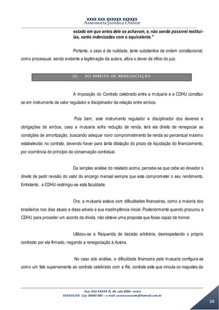 XXXX XXX XXXXXX XXXXXX
Assessoria Jurídica Online
Rua: XXX XXXXX lll, 00, sala 0000- centro
XXXXXX/XX Cep: 00000-000 – e-mail: xxxxxxxxxxadv@hotmail.com.br
20
estado em que antes dele se achavam, e, não sendo possível restituí-
las, serão indenizadas com o equivalente."
Portanto, o caso é de nulidade, tanto substantiva de ordem constitucional,
como processual, sendo evidente a legitimação da autora, afora o dever de ofício do juiz.
(6) - DO DIREITO DE RENEGOCIAÇÃO
A imposição do Contrato celebrado entre a mutuaria e a CDHU constitui-
se em instrumento de valor regulador e disciplinador da relação entre ambos.
Pois bem, este instrumento regulador e disciplinador dos deveres e
obrigações de ambos, caso a mutuaria sofra redução de renda, terá ela direito de renegociar as
condições de amortização, buscando adequar novo comprometimento de renda ao percentual máximo
estabelecido no contrato, devendo haver para tanta dilatação do prazo de liquidação do financiamento,
por ocorrência do princípio da conservação contratual.
Da simples análise do relatado acima, percebe-se que cabe ao devedor o
direito de pedir revisão do valor do encargo mensal sempre que este comprometer o seu rendimento.
Entretanto, a CDHU restringiu-se esta faculdade.
Ora, a mutuaria estava com dificuldades financeiras, como a maioria dos
brasileiros nos dias atuais e disso adveio a sua inadimplência inicial. Posteriormente quando procurou a
CDHU para proceder um acordo da dívida, não obteve uma proposta que fosse capaz de honrar.
Utilizou-se a Requerida de decisão arbitrária, desrespeitando o próprio
contrasto por ela firmado, negando a renegociação à Autora.
No caso sob análise, a dificuldade financeira pela mutuaria configura-se
como um fato superveniente ao contrato celebrado com a Ré, contrato este que vincula os reajustes da
 