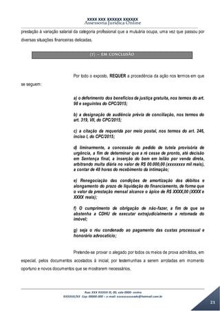 XXXX XXX XXXXXX XXXXXX
Assessoria Jurídica Online
Rua: XXX XXXXX lll, 00, sala 0000- centro
XXXXXX/XX Cep: 00000-000 – e-mail: xxxxxxxxxxadv@hotmail.com.br
21
prestação à variação salarial da categoria profissional que a mutuária ocupa, uma vez que passou por
diversas situações financeiras delicadas.
(7) – EM CONCLUSÃO
Por todo o exposto, REQUER a procedência da ação nos termos em que
se seguem:
a) o deferimento dos benefícios da justiça gratuita, nos termos do art.
98 e seguintes do CPC/2015;
b) a designação de audiência prévia de conciliação, nos termos do
art. 319, VII, do CPC/2015;
c) a citação da requerida por meio postal, nos termos do art. 246,
inciso I, do CPC/2015;
d) liminarmente, a concessão do pedido de tutela provisória de
urgência, a fim de determinar que a ré cesse de pronto, até decisão
em Sentença final, a inserção do bem em leilão por venda direta,
arbitrando multa diária no valor de R$ 00.000,00 (xxxxxxxx mil reais),
a contar de 48 horas do recebimento da intimação;
e) Renegociação das condições de amortização dos débitos e
alongamento do prazo de liquidação do financiamento, de forma que
o valor da prestação mensal alcance o ápice de R$ XXXX,00 (XXXX e
XXXX reais);
f) O cumprimento de obrigação de não-fazer, a fim de que se
abstenha a CDHU de executar extrajudicialmente a retomada do
imóvel;
g) seja o réu condenado ao pagamento das custas processual e
honorário advocatício;
Pretende-se provar o alegado por todos os meios de prova admitidos, em
especial, pelos documentos acostados à inicial, por testemunhas a serem arroladas em momento
oportuno e novos documentos que se mostrarem necessários.
 