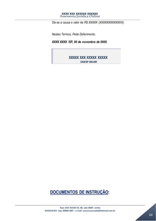 XXXX XXX XXXXXX XXXXXX
Assessoria Jurídica Online
Rua: XXX XXXXX lll, 00, sala 0000- centro
XXXXXX/XX Cep: 00000-000 – e-mail: xxxxxxxxxxadv@hotmail.com.br
22
Dá-se a causa o valor de R$ XXXXX (XXXXXXXXXXXXX).
Nestes Termos, Pede Deferimento.
XXXX XXXX /SP, 00 de novembro de 0000.
XXXXX XXX XXXXX XXXXX
OAB/SP 000.000
DOCUMENTOS DE INSTRUÇÃO:
 